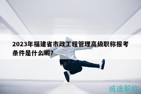 2023年福建省市政工程管理高級職稱報考條件是什么呢？