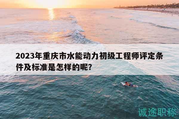 2023年重慶市水能動(dòng)力初級工程師評定條件及標(biāo)準(zhǔn)是怎樣的呢？