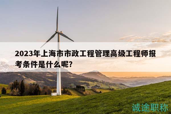 2023年上海市市政工程管理高級(jí)工程師報(bào)考條件是什么呢？