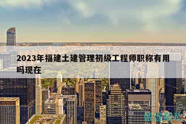 2023年福建土建管理初級(jí)工程師職稱有用嗎現(xiàn)在