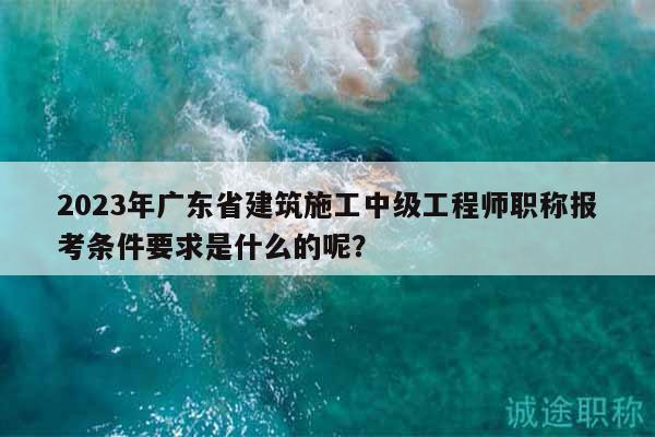 2023年廣東省建筑施工中級(jí)工程師職稱報(bào)考條件要求是什么的呢？