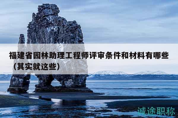 福建省園林助理工程師評審條件和材料有哪些（其實(shí)就這些）