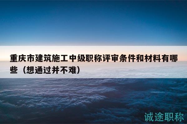 重慶市建筑施工中級職稱評審條件和材料有哪些（想通過并不難）