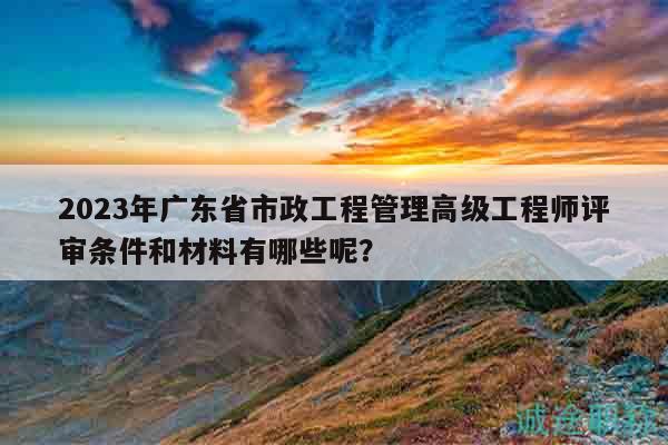 2023年廣東省市政工程管理高級工程師評審條件和材料有哪些呢？