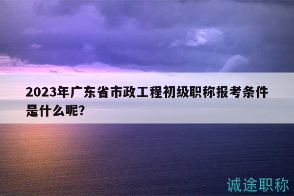 2023年廣東省市政工程初級(jí)職稱(chēng)報(bào)考條件是什么呢？