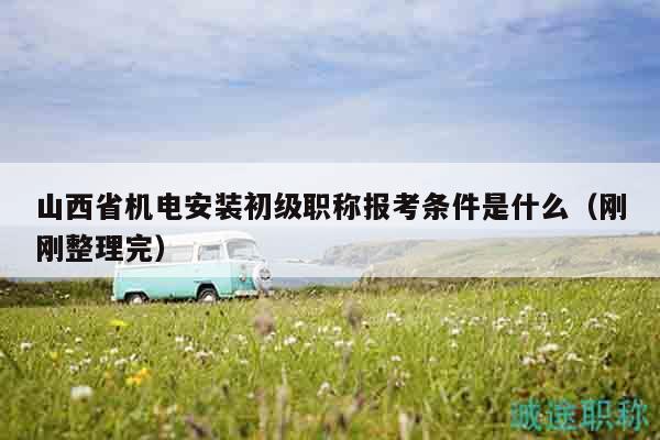 山西省機電安裝初級職稱報考條件是什么（剛剛整理完）
