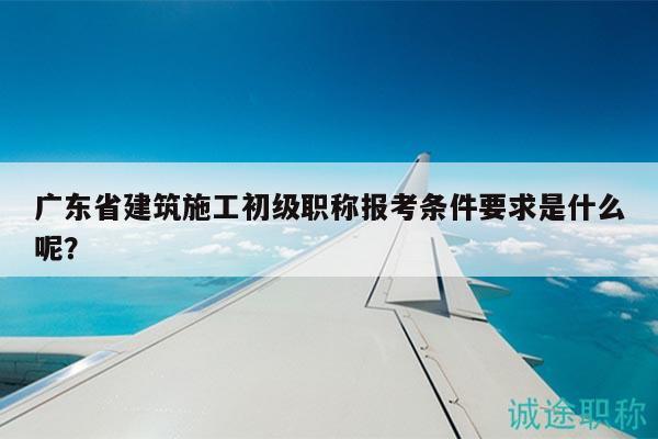 廣東省建筑施工初級職稱報考條件要求是什么呢？