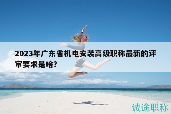 2023年廣東省機電安裝高級職稱最新的評審要求是啥？