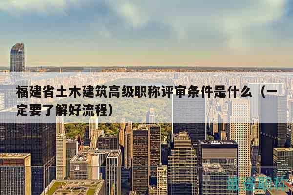 福建省土木建筑高級(jí)職稱評(píng)審條件是什么（一定要了解好流程）