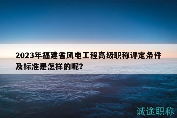 2023年福建省風(fēng)電工程高級(jí)職稱評(píng)定條件及標(biāo)準(zhǔn)是怎樣的呢？