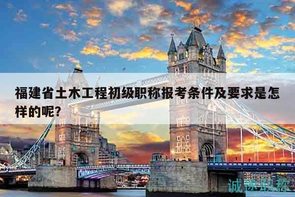 福建省土木工程初級職稱報考條件及要求是怎樣的呢？
