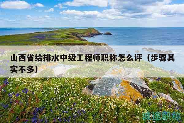 山西省給排水中級工程師職稱怎么評（步驟其實不多）