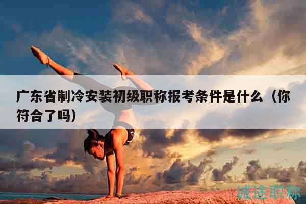 廣東省制冷安裝初級職稱報考條件是什么（你符合了嗎）