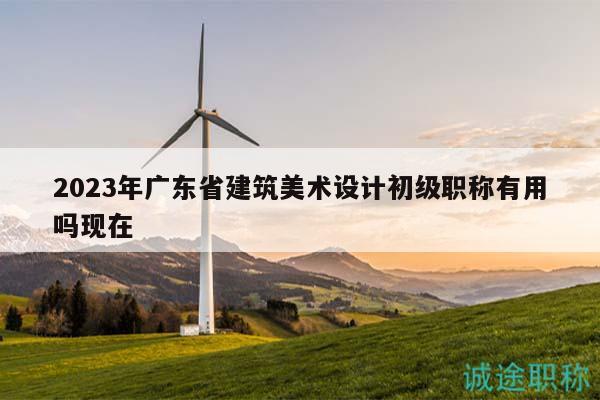 2023年廣東省建筑美術(shù)設(shè)計(jì)初級(jí)職稱(chēng)有用嗎現(xiàn)在