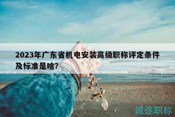2023年廣東省機電安裝高級職稱評定條件及標準是啥？