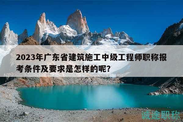 2023年廣東省建筑施工中級(jí)工程師職稱(chēng)報(bào)考條件及要求是怎樣的呢？
