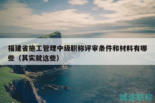 福建省施工管理中級職稱評審條件和材料有哪些（其實(shí)就這些）