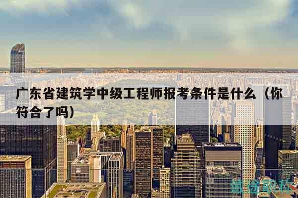 廣東省建筑學中級工程師報考條件是什么（你符合了嗎）