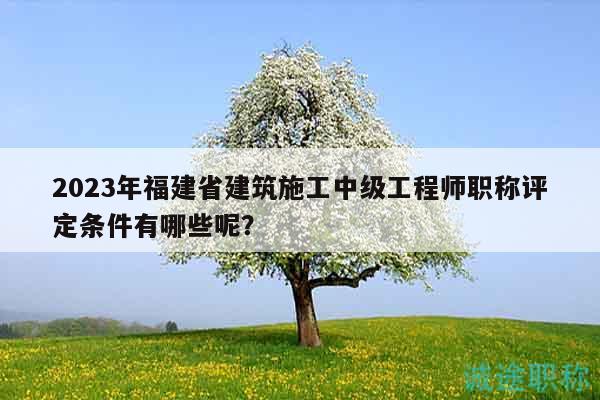 2023年福建省建筑施工中級工程師職稱評定條件有哪些呢？