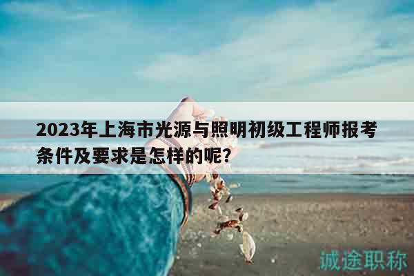 2023年上海市光源與照明初級(jí)工程師報(bào)考條件及要求是怎樣的呢？