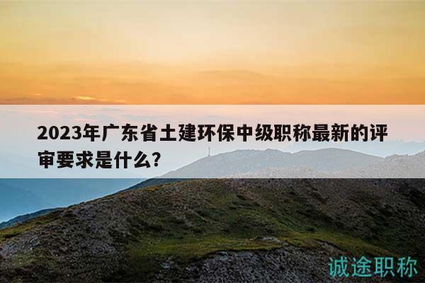 2023年廣東省土建環(huán)保中級(jí)職稱最新的評(píng)審要求是什么？