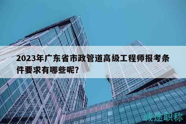 2023年廣東省市政管道高級工程師報考條件要求有哪些呢？