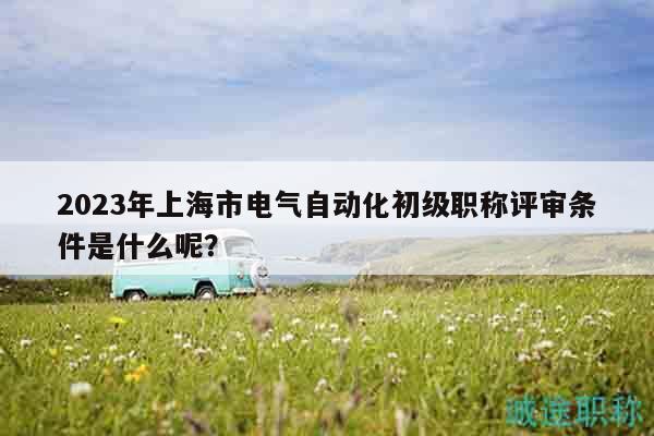 2023年上海市電氣自動化初級職稱評審條件是什么呢？