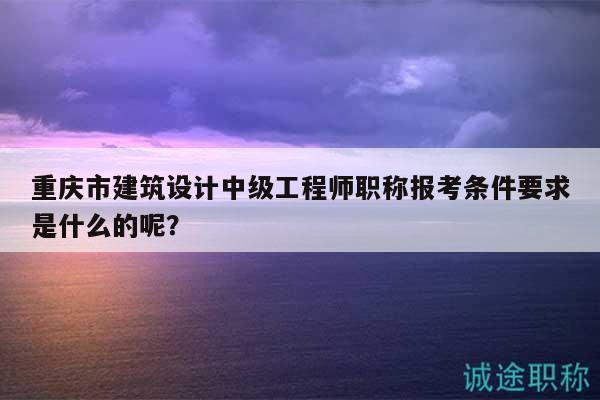 重慶市建筑設(shè)計(jì)中級(jí)工程師職稱(chēng)報(bào)考條件要求是什么的呢？