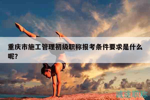 重慶市施工管理初級職稱報考條件要求是什么呢？
