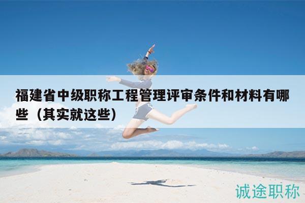 福建省中級職稱工程管理評審條件和材料有哪些（其實(shí)就這些）