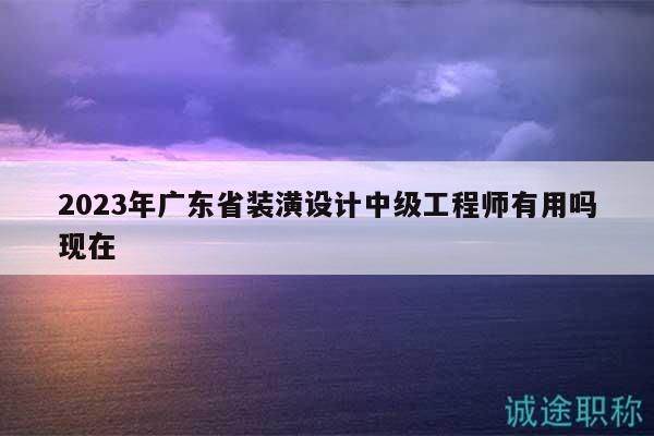 2023年廣東省裝潢設計中級工程師有用嗎現(xiàn)在