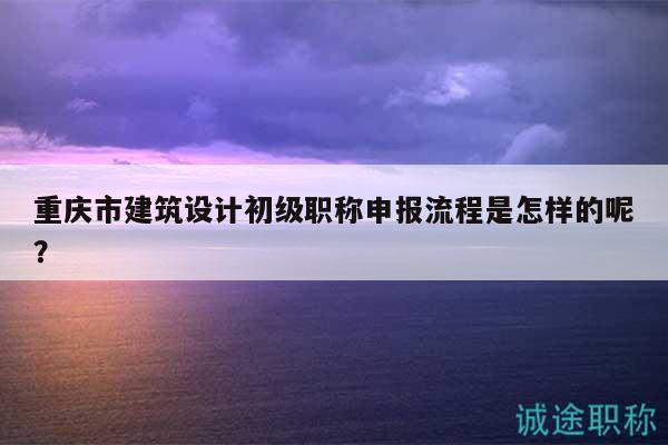 重慶市建筑設(shè)計(jì)初級(jí)職稱申報(bào)流程是怎樣的呢？