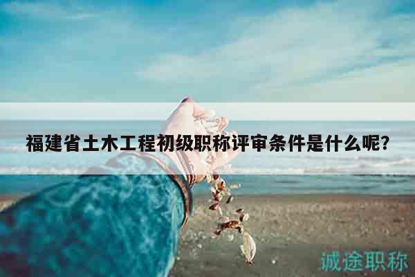 福建省土木工程初級(jí)職稱評(píng)審條件是什么呢？