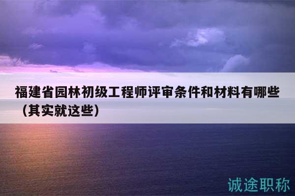 福建省園林初級工程師評審條件和材料有哪些（其實就這些）