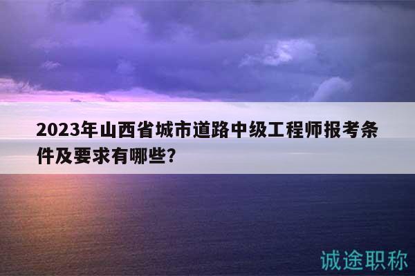 2023年山西省城市道路中級工程師報考條件及要求有哪些？