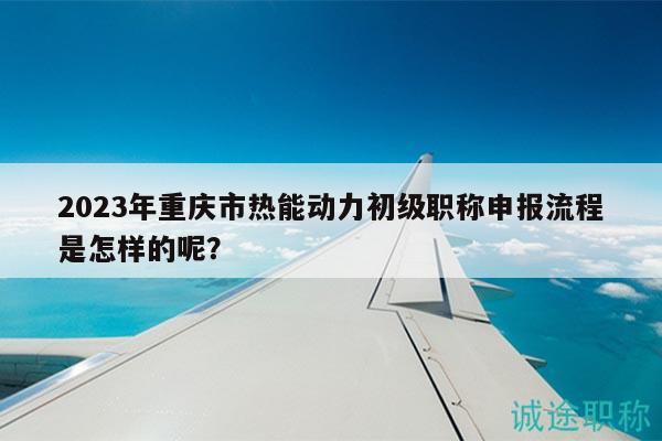 2023年重慶市熱能動力初級職稱申報(bào)流程是怎樣的呢？