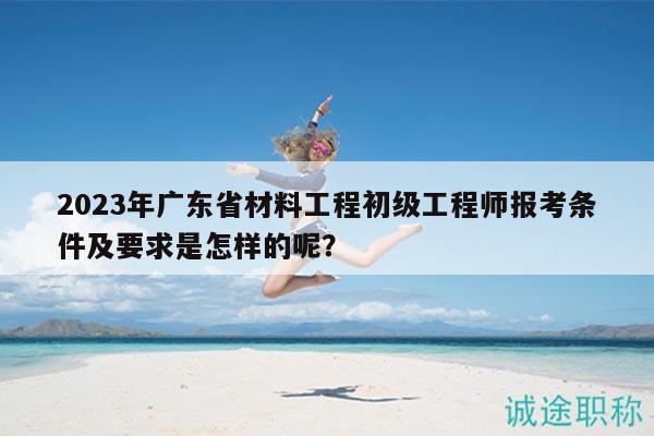 2023年廣東省材料工程初級工程師報考條件及要求是怎樣的呢？