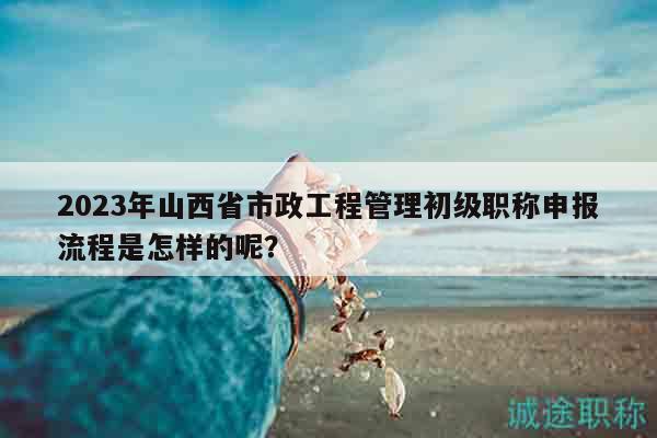 2023年山西省市政工程管理初級(jí)職稱申報(bào)流程是怎樣的呢？