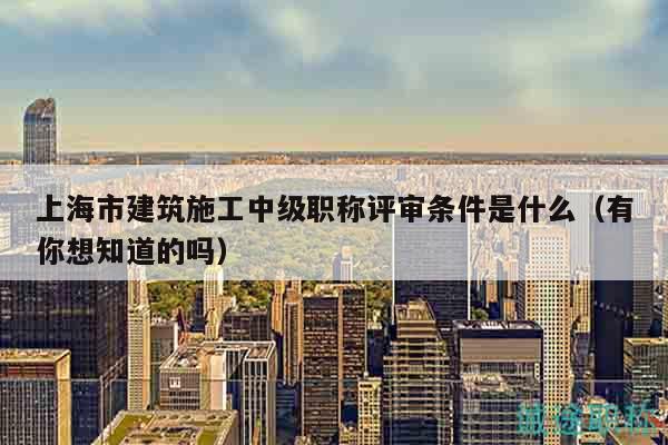 上海市建筑施工中級職稱評審條件是什么（有你想知道的嗎）