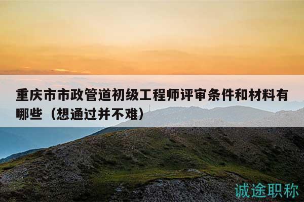 重慶市市政管道初級工程師評審條件和材料有哪些（想通過并不難）