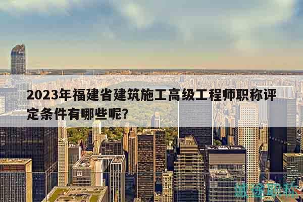 2023年福建省建筑施工高級(jí)工程師職稱(chēng)評(píng)定條件有哪些呢？