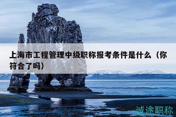 上海市工程管理中級(jí)職稱(chēng)報(bào)考條件是什么（你符合了嗎）