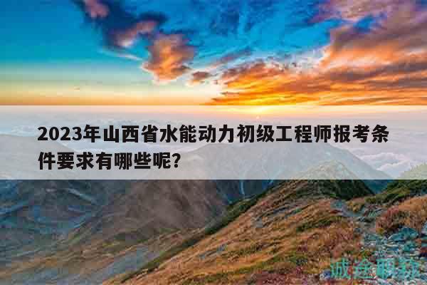2023年山西省水能動力初級工程師報考條件要求有哪些呢？