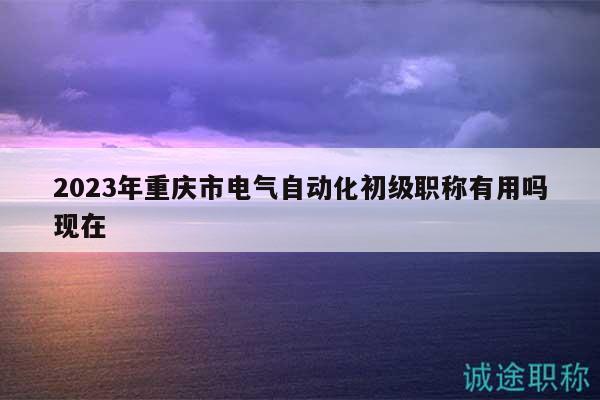 2023年重慶市電氣自動化初級職稱有用嗎現(xiàn)在
