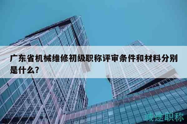 廣東省機械維修初級職稱評審條件和材料分別是什么？