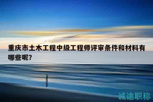 重慶市土木工程中級(jí)工程師評(píng)審條件和材料有哪些呢？