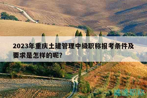 2023年重慶土建管理中級職稱報(bào)考條件及要求是怎樣的呢？