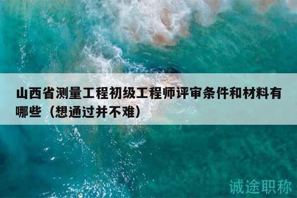 山西省測量工程初級工程師評審條件和材料有哪些（想通過并不難）