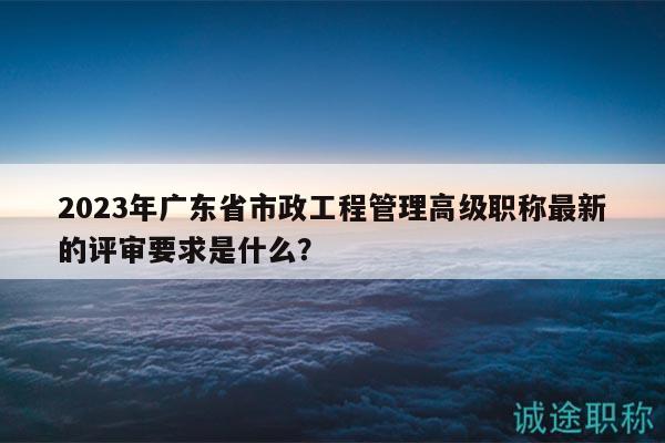 2023年廣東省市政工程管理高級(jí)職稱最新的評(píng)審要求是什么？