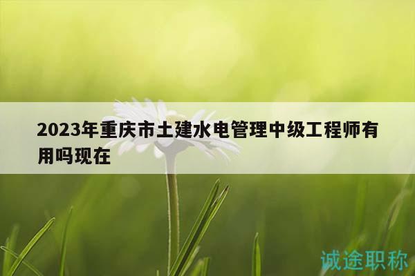 2023年重慶市土建水電管理中級工程師有用嗎現(xiàn)在